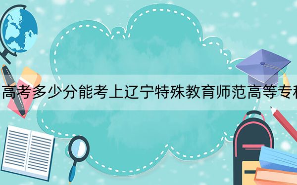 四川高考多少分能考上辽宁特殊教育师范高等专科学校？附2022-2024年最低录取分数线