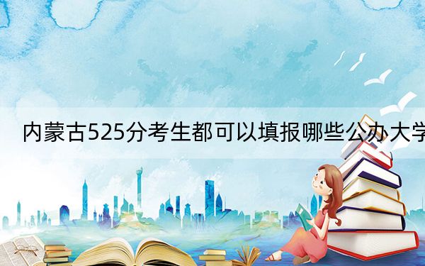 内蒙古525分考生都可以填报哪些公办大学？ 2024年高考有7所最低分在525左右的大学
