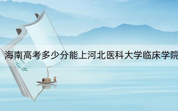 海南高考多少分能上河北医科大学临床学院？附近三年最低院校投档线