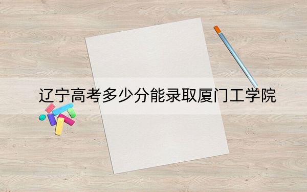 辽宁高考多少分能录取厦门工学院？附2022-2024年最低录取分数线