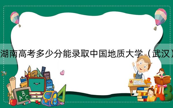 湖南高考多少分能录取中国地质大学（武汉）？附2022-2024年最低录取分数线