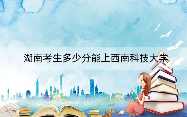 湖南考生多少分能上西南科技大学？附带近三年最低录取分数线