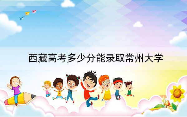 西藏高考多少分能录取常州大学？附2022-2024年最低录取分数线