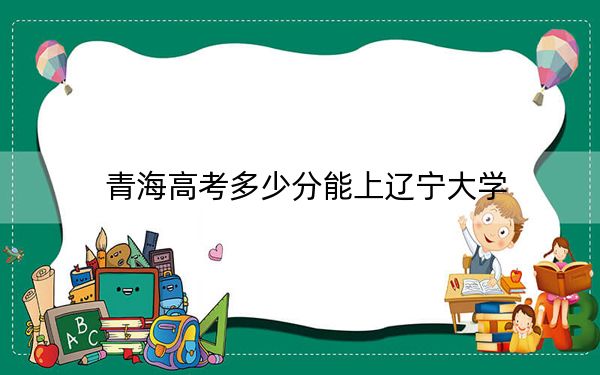 青海高考多少分能上辽宁大学？2024年文科投档线505分 理科投档线446分