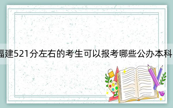 福建521分左右的考生可以报考哪些公办本科大学？ 2024年一共70所大学录取
