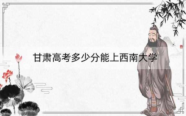 甘肃高考多少分能上西南大学？2024年历史类录取分581分 物理类投档线566分