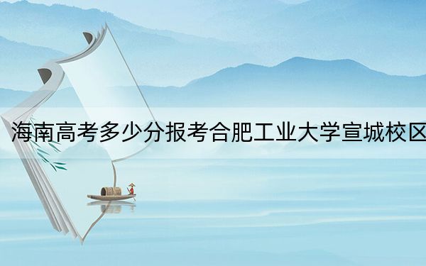 海南高考多少分报考合肥工业大学宣城校区？2024年综合录取分646分