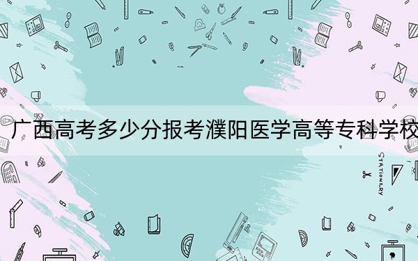 广西高考多少分报考濮阳医学高等专科学校？2024年历史类最低366分 物理类录取分347分