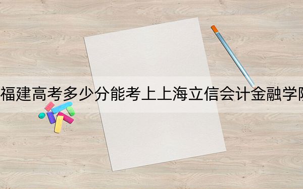 福建高考多少分能考上上海立信会计金融学院？2024年历史类最低537分 物理类最低562分