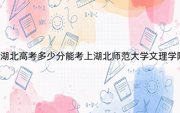 湖北高考多少分能考上湖北师范大学文理学院？附2022-2024年最低录取分数线