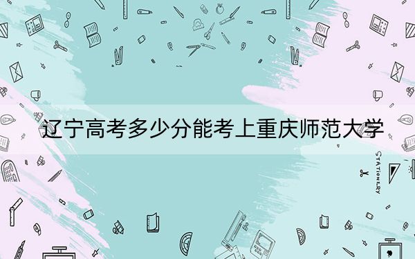 辽宁高考多少分能考上重庆师范大学？附2022-2024年最低录取分数线