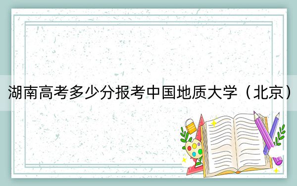 湖南高考多少分报考中国地质大学（北京）？附2022-2024年最低录取分数线