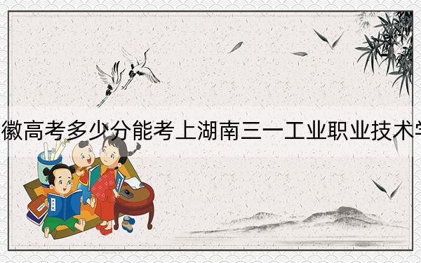 安徽高考多少分能考上湖南三一工业职业技术学院？2024年历史类309分 物理类录取分324分