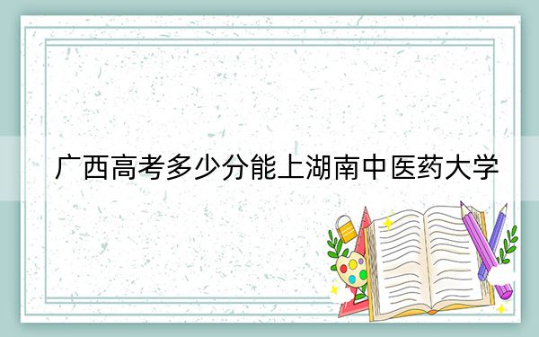 广西高考多少分能上湖南中医药大学？附2022-2024年最低录取分数线