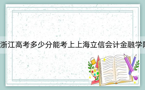 浙江高考多少分能考上上海立信会计金融学院？附2022-2024年最低录取分数线