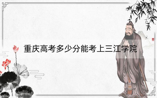 重庆高考多少分能考上三江学院？2024年历史类442分 物理类录取分434分