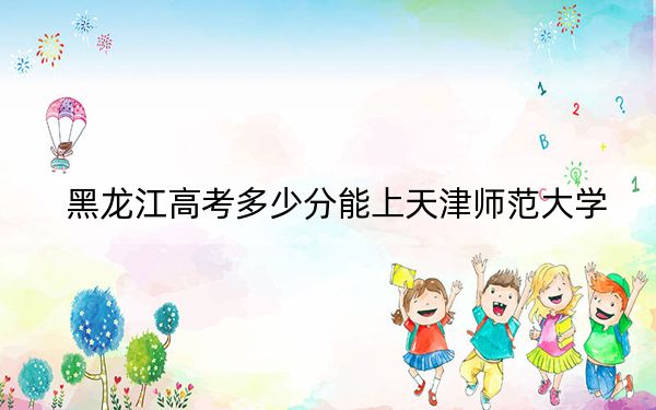黑龙江高考多少分能上天津师范大学？2024年历史类542分 物理类录取分507分