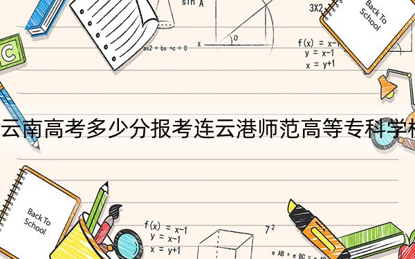 云南高考多少分报考连云港师范高等专科学校?2024年文科466分 理科录取分397分