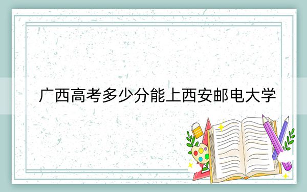 广西高考多少分能上西安邮电大学？附2022-2024年最低录取分数线