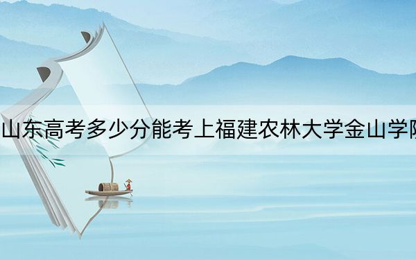 山东高考多少分能考上福建农林大学金山学院？附2022-2024年最低录取分数线