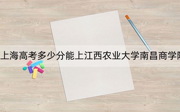 上海高考多少分能上江西农业大学南昌商学院？2024年综合最低404分