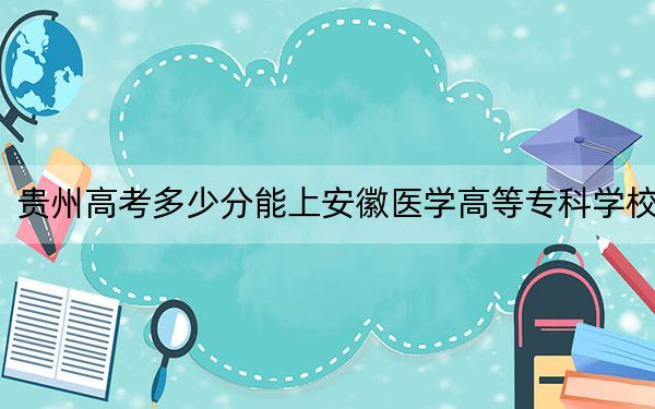 贵州高考多少分能上安徽医学高等专科学校？2024年历史类441分 物理类最低387分