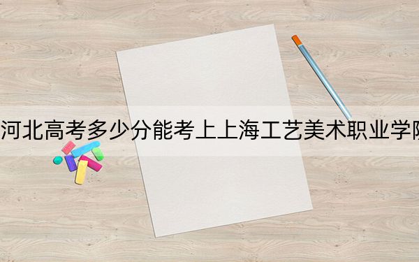 河北高考多少分能考上上海工艺美术职业学院？附2022-2024年最低录取分数线