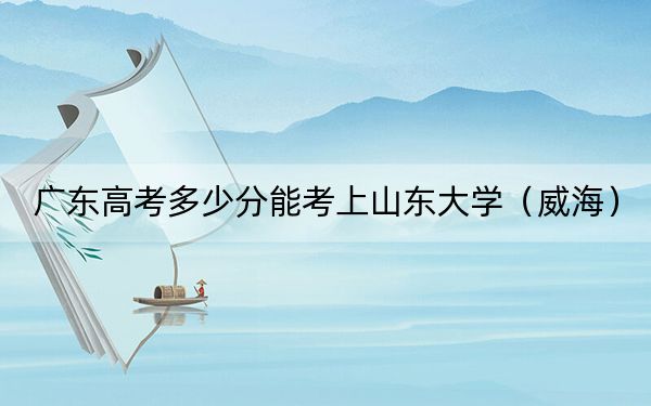 广东高考多少分能考上山东大学（威海）？2024年历史类598分 物理类604分