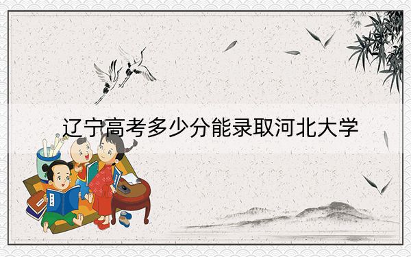 辽宁高考多少分能录取河北大学？附2022-2024年最低录取分数线