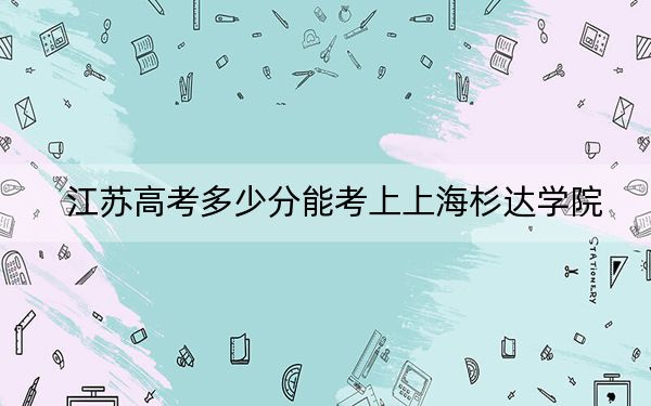 江苏高考多少分能考上上海杉达学院？2024年历史类最低431分 物理类录取分453分