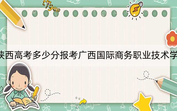 陕西高考多少分报考广西国际商务职业技术学院？2024年文科录取分298分 理科录取分201分