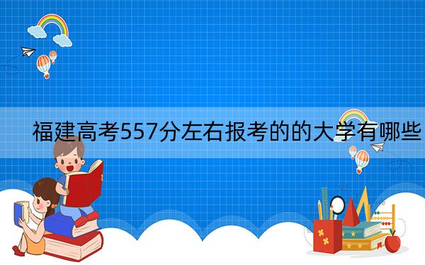 福建高考557分左右报考的的大学有哪些? 2024年高考有33所557录取的大学
