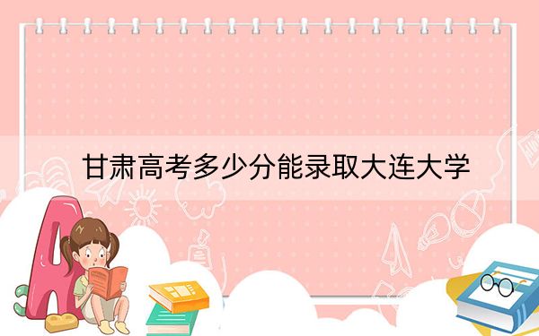 甘肃高考多少分能录取大连大学？附2022-2024年最低录取分数线