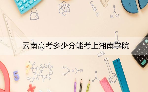 云南高考多少分能考上湘南学院？附2022-2024年最低录取分数线