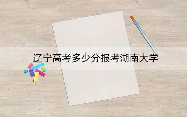 辽宁高考多少分报考湖南大学？附2022-2024年最低录取分数线