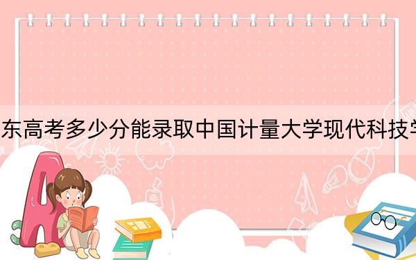 山东高考多少分能录取中国计量大学现代科技学院？2024年综合最低分485分