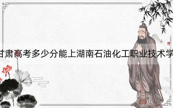 甘肃高考多少分能上湖南石油化工职业技术学院？附2022-2024年最低录取分数线
