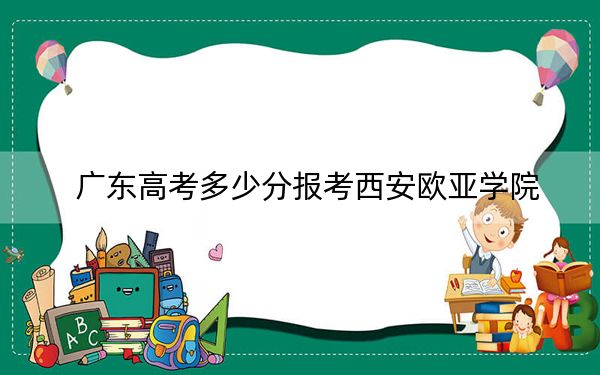 广东高考多少分报考西安欧亚学院？2024年历史类最低467分 物理类录取分476分