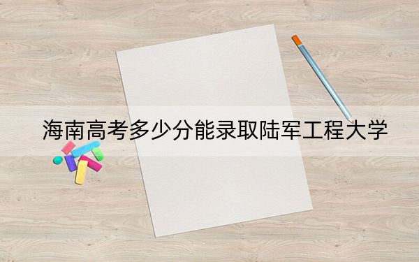 海南高考多少分能录取陆军工程大学？2024年综合最低614分