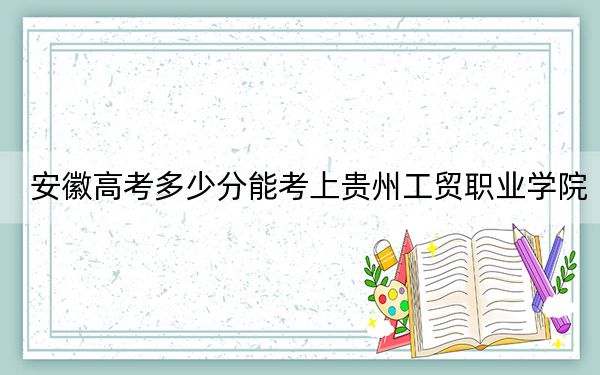 安徽高考多少分能考上贵州工贸职业学院？2024年历史类投档线248分 物理类录取分259分