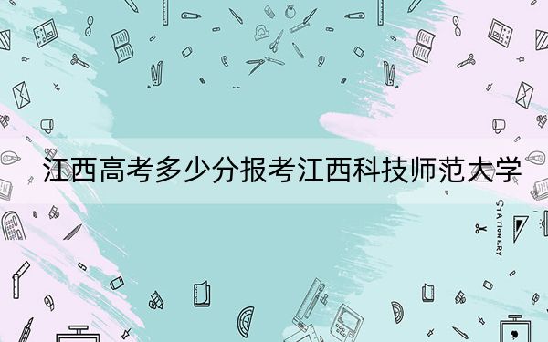 江西高考多少分报考江西科技师范大学？2024年历史类投档线463分 物理类录取分448分