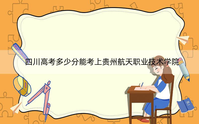 四川高考多少分能考上贵州航天职业技术学院？2024年文科录取分403分 理科投档线411分