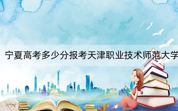 宁夏高考多少分报考天津职业技术师范大学？附2022-2024年最低录取分数线