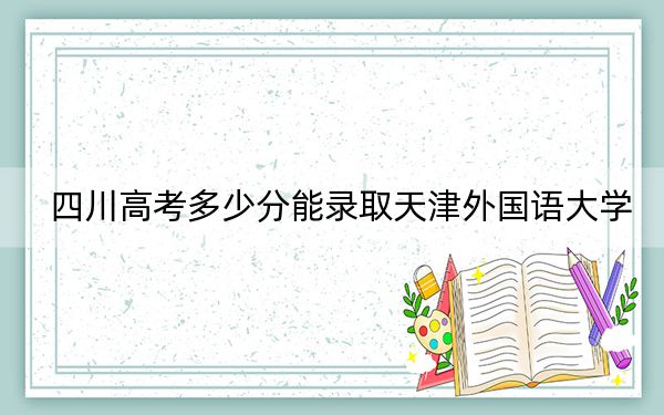 四川高考多少分能录取天津外国语大学？附2022-2024年院校最低投档线