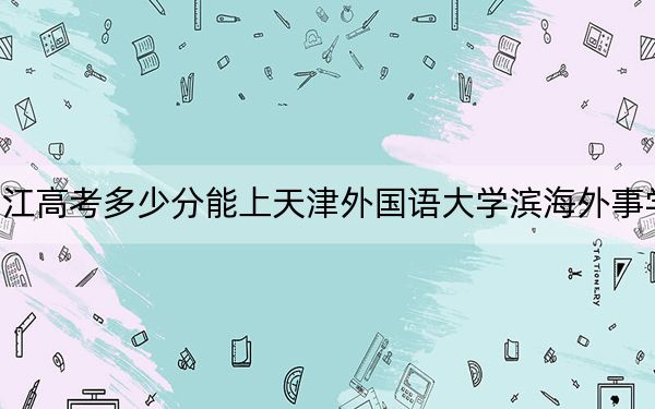 浙江高考多少分能上天津外国语大学滨海外事学院？附2022-2024年最低录取分数线