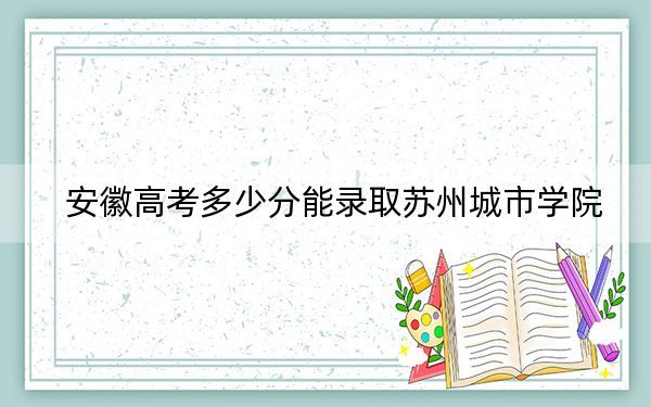 安徽高考多少分能录取苏州城市学院？2024年历史类最低538分 物理类540分