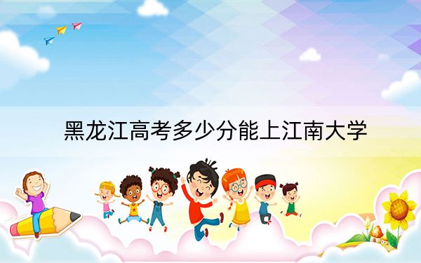 黑龙江高考多少分能上江南大学？附近三年最低院校投档线