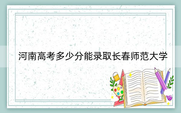 河南高考多少分能录取长春师范大学？2024年文科485分 理科投档线492分