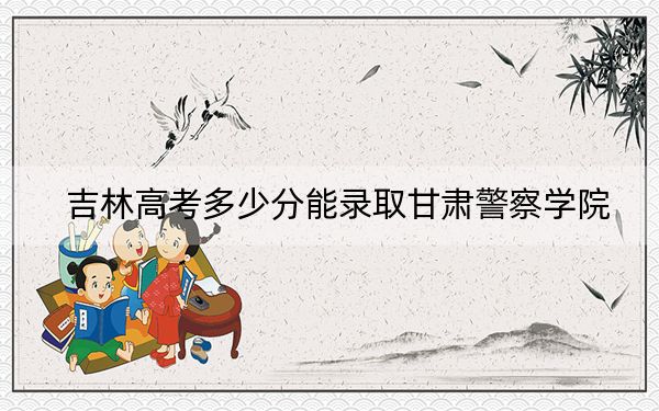 吉林高考多少分能录取甘肃警察学院？附2022-2024年最低录取分数线
