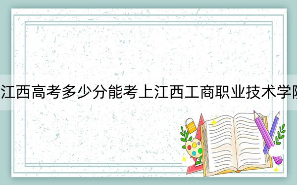江西高考多少分能考上江西工商职业技术学院？2024年历史类录取分320分 物理类投档线270分